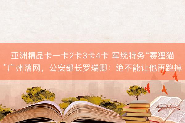 亚洲精品卡一卡2卡3卡4卡 军统特务“赛狸猫”广州落网，公安部长罗瑞卿：绝不能让他再跑掉