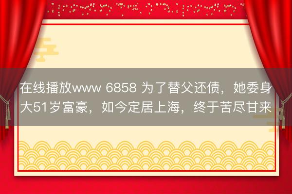 在线播放www 6858 为了替父还债,她委身大51岁富豪,如今定居上海,终于苦尽甘来