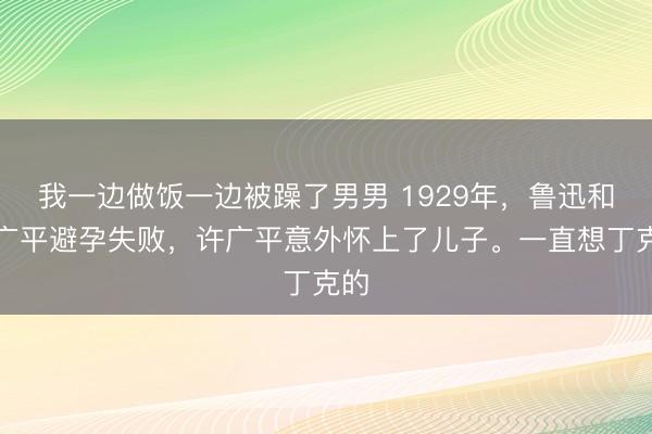 我一边做饭一边被躁了男男 1929年，鲁迅和许广平避孕失败，许广平意外怀上了儿子。一直想丁克的