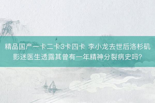 精品国产一卡二卡3卡四卡 李小龙去世后洛杉矶影迷医生透露其曾有一年精神分裂病史吗？
