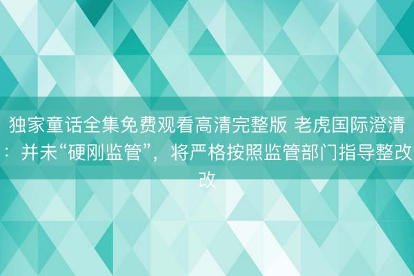 独家童话全集免费观看高清完整版 老虎国际澄清：并未“硬刚监管”，将严格按照监管部门指导整改