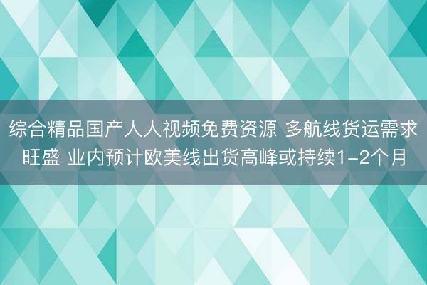 综合精品国产人人视频免费资源 多航线货运需求旺盛 业内预计欧美线出货高峰或持续1-2个月