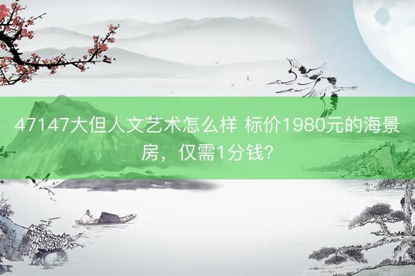 47147大但人文艺术怎么样 标价1980元的海景房，仅需1分钱？