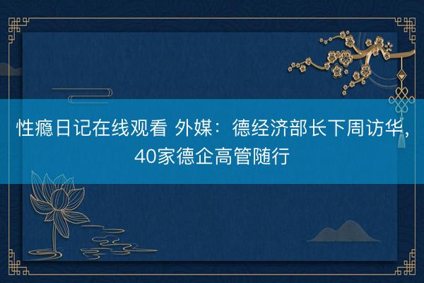 性瘾日记在线观看 外媒：德经济部长下周访华，40家德企高管随行