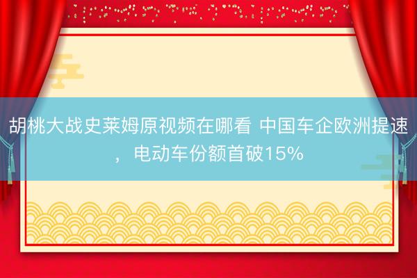胡桃大战史莱姆原视频在哪看 中国车企欧洲提速,电动车份额首破15%