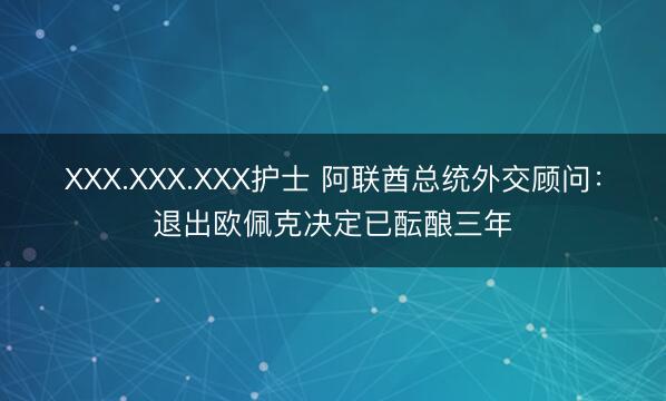 XXX.XXX.XXX护士 阿联酋总统外交顾问：退出欧佩克决定已酝酿三年