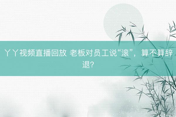 丫丫视频直播回放 老板对员工说“滚”，算不算辞退？