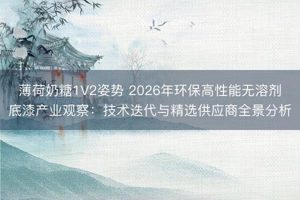薄荷奶糖1V2姿势 2026年环保高性能无溶剂底漆产业观察：技术迭代与精选供应商全景分析
