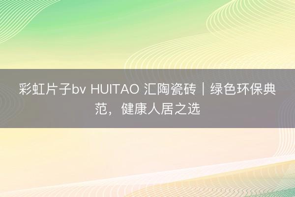 彩虹片子bv HUITAO 汇陶瓷砖|绿色环保典范,健康人居之选