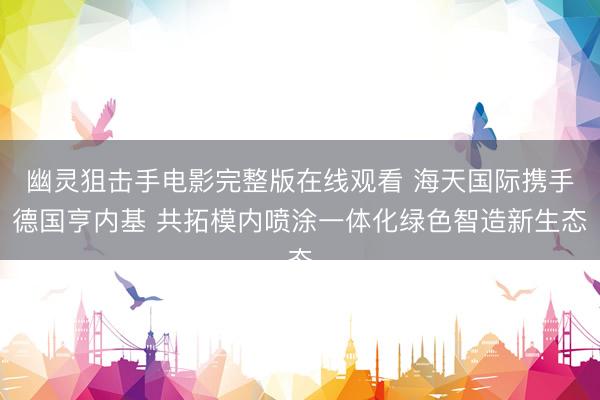 幽灵狙击手电影完整版在线观看 海天国际携手德国亨内基 共拓模内喷涂一体化绿色智造新生态