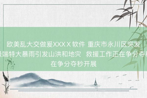 欧美乱大交做爰XXXⅩ软件 重庆市永川区突发瞬时极端特大暴雨引发山洪和地灾  救援工作正在争分夺秒开展