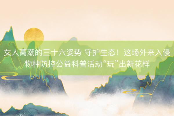 女人高潮的三十六姿势 守护生态！这场外来入侵物种防控公益科普活动“玩”出新花样