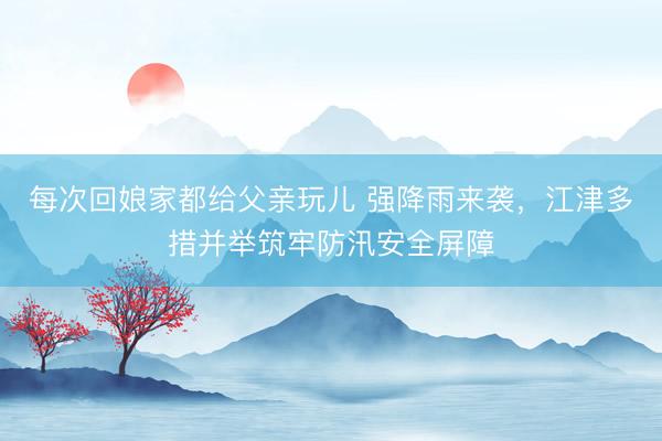 每次回娘家都给父亲玩儿 强降雨来袭，江津多措并举筑牢防汛安全屏障