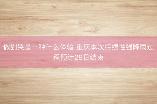 做到哭是一种什么体验 重庆本次持续性强降雨过程预计28日结束