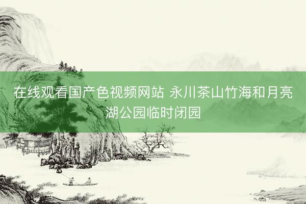 在线观看国产色视频网站 永川茶山竹海和月亮湖公园临时闭园