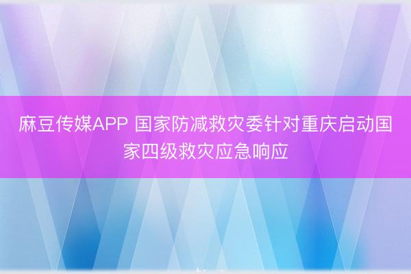 麻豆传媒APP 国家防减救灾委针对重庆启动国家四级救灾应急响应