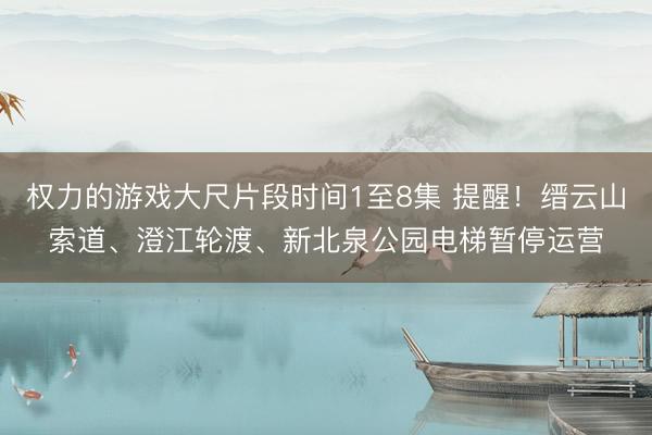 权力的游戏大尺片段时间1至8集 提醒!缙云山索道、澄江轮渡、新北泉公园电梯暂停运营