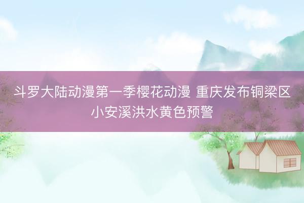 斗罗大陆动漫第一季樱花动漫 重庆发布铜梁区小安溪洪水黄色预警