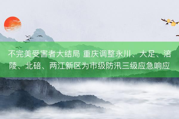 不完美受害者大结局 重庆调整永川、大足、涪陵、北碚、两江新区为市级防汛三级应急响应