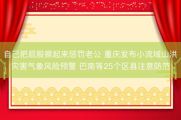 自己把屁股撅起来惩罚老公 重庆发布小流域山洪灾害气象风险预警 巴南等25个区县注意防范