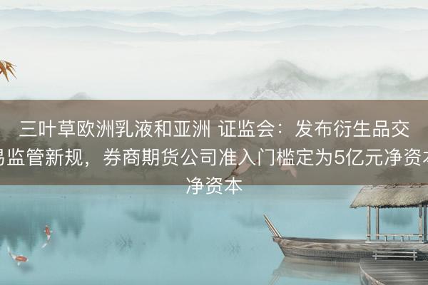 三叶草欧洲乳液和亚洲 证监会：发布衍生品交易监管新规，券商期货公司准入门槛定为5亿元净资本