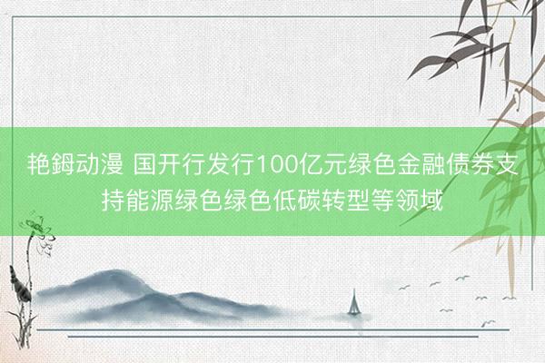 艳鉧动漫 国开行发行100亿元绿色金融债券支持能源绿色绿色低碳转型等领域