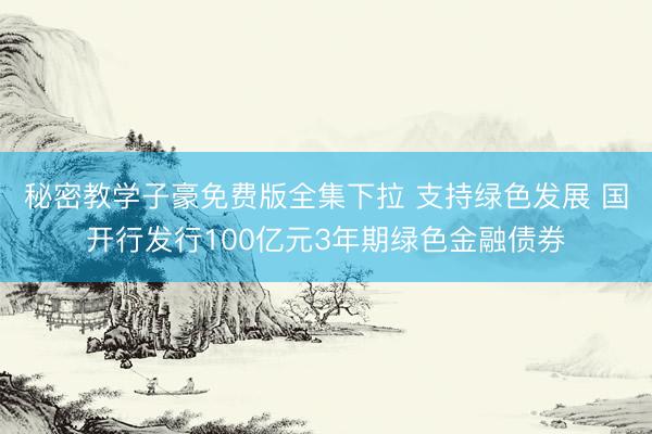 秘密教学子豪免费版全集下拉 支持绿色发展 国开行发行100亿元3年期绿色金融债券
