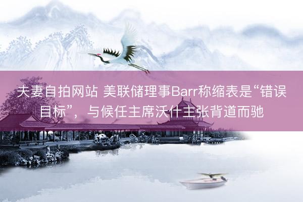 夫妻自拍网站 美联储理事Barr称缩表是“错误目标”，与候任主席沃什主张背道而驰