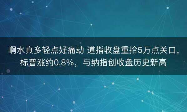 啊水真多轻点好痛动 道指收盘重拾5万点关口，标普涨约0.8%，与纳指创收盘历史新高