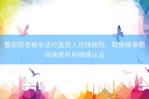整容院老板非法行医致人伤残被拘,取保候审期间换家机构继续从业