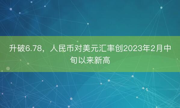 升破6.78，人民币对美元汇率创2023年2月中旬以来新高