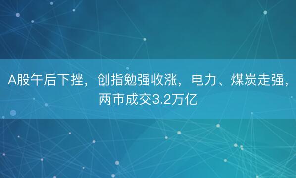 A股午后下挫,创指勉强收涨,电力、煤炭走强,两市成交3.2万亿