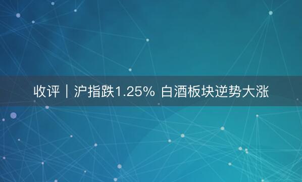 收评｜沪指跌1.25% 白酒板块逆势大涨