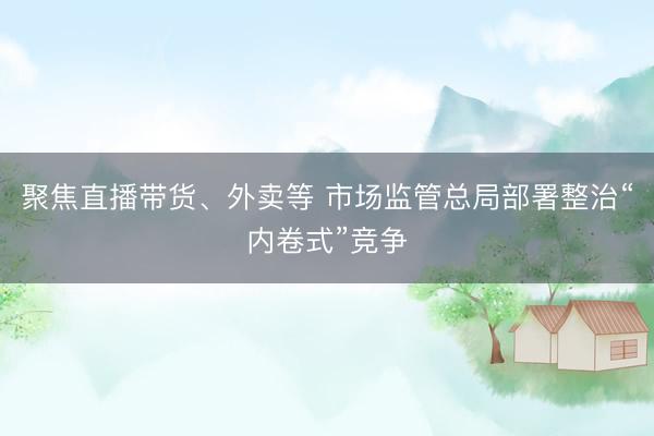 聚焦直播带货、外卖等 市场监管总局部署整治“内卷式”竞争