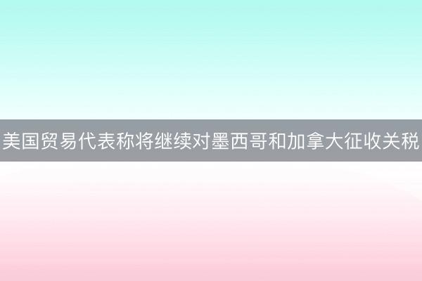 美国贸易代表称将继续对墨西哥和加拿大征收关税