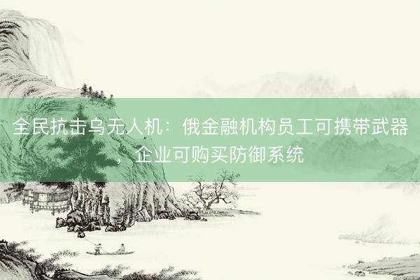 全民抗击乌无人机：俄金融机构员工可携带武器，企业可购买防御系统