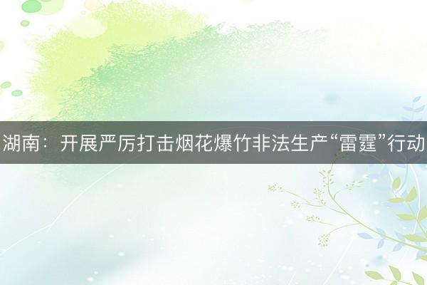 湖南：开展严厉打击烟花爆竹非法生产“雷霆”行动
