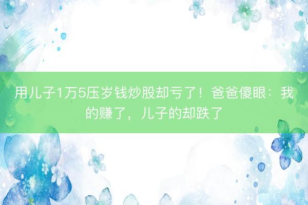 用儿子1万5压岁钱炒股却亏了！爸爸傻眼：我的赚了，儿子的却跌了