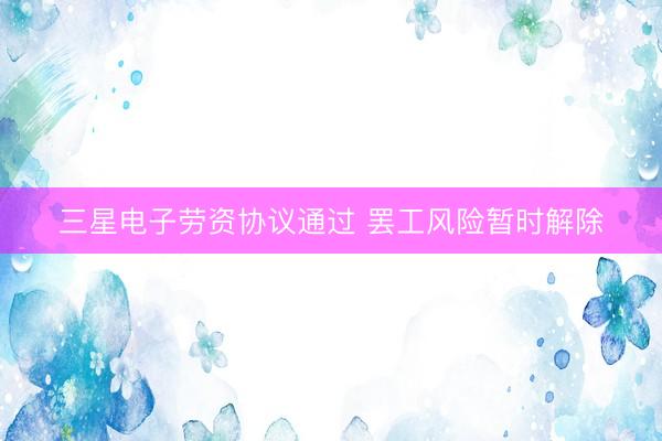 三星电子劳资协议通过 罢工风险暂时解除