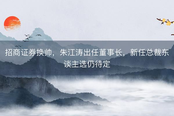 招商证券换帅，朱江涛出任董事长，新任总裁东谈主选仍待定