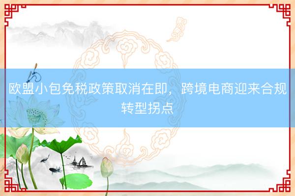 欧盟小包免税政策取消在即，跨境电商迎来合规转型拐点