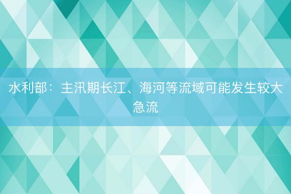 水利部：主汛期长江、海河等流域可能发生较大急流