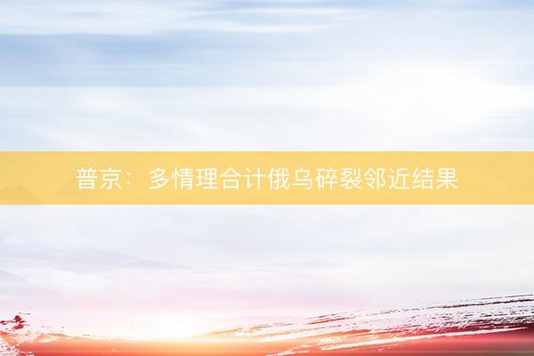 普京:多情理合计俄乌碎裂邻近结果