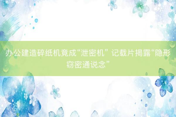 办公建造碎纸机竟成“泄密机” 记载片揭露“隐形窃密通说念”