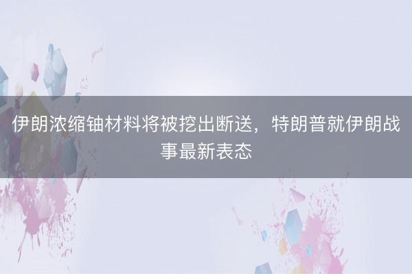伊朗浓缩铀材料将被挖出断送,特朗普就伊朗战事最新表态