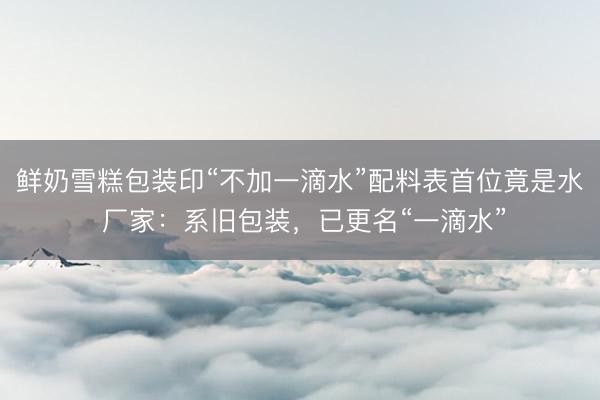 鲜奶雪糕包装印“不加一滴水”配料表首位竟是水 厂家:系旧包装,已更名“一滴水”