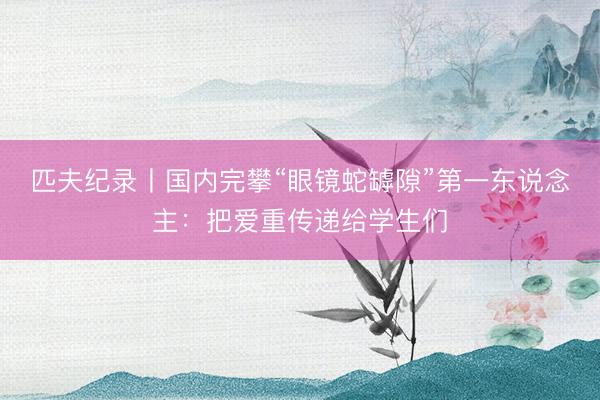 匹夫纪录丨国内完攀“眼镜蛇罅隙”第一东说念主：把爱重传递给学生们