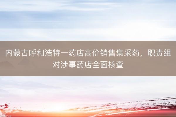内蒙古呼和浩特一药店高价销售集采药,职责组对涉事药店全面核查