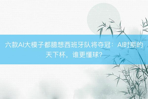 六款AI大模子都臆想西班牙队将夺冠:AI时期的天下杯,谁更懂球?