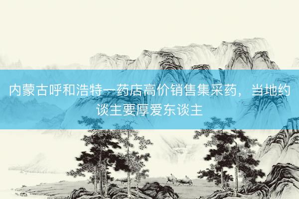 内蒙古呼和浩特一药店高价销售集采药，当地约谈主要厚爱东谈主